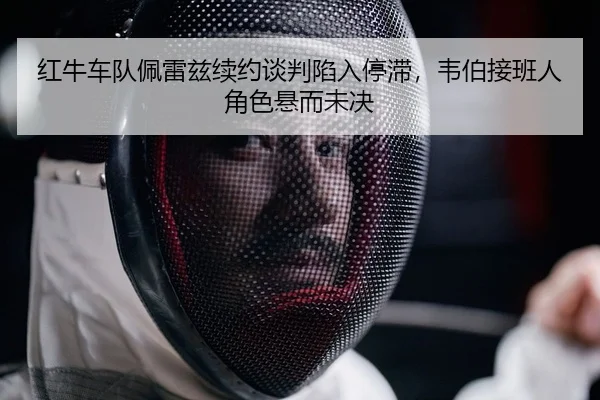 红牛车队佩雷兹续约谈判陷入停滞，韦伯接班人角色悬而未决