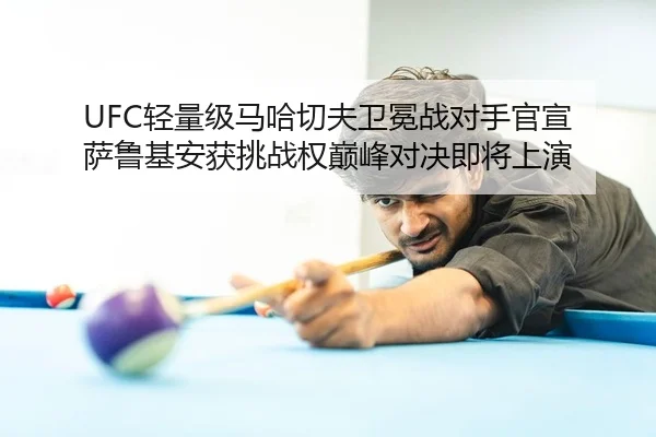 UFC轻量级马哈切夫卫冕战对手官宣 萨鲁基安获挑战权巅峰对决即将上演
